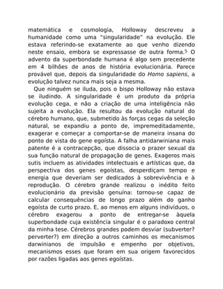 matemática e cosmologia, Holloway descreveu a
humanidade como uma “singularidade” na evolução. Ele
estava referindo-se exatamente ao que venho dizendo
neste ensaio, embora se expressasse de outra forma.5 O
advento da superbondade humana é algo sem precedente
em 4 bilhões de anos de história evolucionária. Parece
provável que, depois da singularidade do Homo sapiens, a
evolução talvez nunca mais seja a mesma.
Que ninguém se iluda, pois o bispo Holloway não estava
se iludindo. A singularidade é um produto da própria
evolução cega, e não a criação de uma inteligência não
sujeita a evolução. Ela resultou da evolução natural do
cérebro humano, que, submetido às forças cegas da seleção
natural, se expandiu a ponto de, impremeditadamente,
exagerar e começar a comportar-se de maneira insana do
ponto de vista do gene egoísta. A falha antidarwiniana mais
patente é a contracepção, que dissocia o prazer sexual da
sua função natural de propagação de genes. Exageros mais
sutis incluem as atividades intelectuais e artísticas que, da
perspectiva dos genes egoístas, desperdiçam tempo e
energia que deveriam ser dedicados à sobrevivência e à
reprodução. O cérebro grande realizou o inédito feito
evolucionário da previsão genuína: tornou-se capaz de
calcular consequências de longo prazo além do ganho
egoísta de curto prazo. E, ao menos em alguns indivíduos, o
cérebro exagerou a ponto de entregar-se àquela
superbondade cuja existência singular é o paradoxo central
da minha tese. Cérebros grandes podem desviar (subverter?
perverter?) em direção a outros caminhos os mecanismos
darwinianos de impulsão e empenho por objetivos,
mecanismos esses que foram em sua origem favorecidos
por razões ligadas aos genes egoístas.
 
