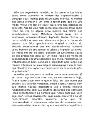 Não sou engenheiro memético e não tenho muitas ideias
sobre como aumentar o número dos superbondosos e
propagar seus memes pelo reservatório mêmico. O melhor
que posso oferecer é um lema e torcer para que ele vire
moda: “Ateus em prol de Jesus”. Daria uma boa estampa de
camiseta. Não há uma forte razão para escolher Jesus como
ícone em vez de algum outro modelo das ﬁleiras dos
superbondosos como Mahatma Gandhi (mas não a
santarrona abominavelmente hipócrita Madre Teresa —
cruz-credo!).6 A meu ver, devemos a Jesus a honra de
separar sua ética genuinamente original e radical do
absurdo sobrenatural que ele inevitavelmente aceitava
como homem do seu tempo. E talvez o impacto paradoxal
de “Ateus em prol de Jesus” pudesse ser justamente aquilo
de que precisamos para dar um início rápido ao meme da
superbondade em uma sociedade pós-cristã. Poderíamos, se
trabalhássemos bem, conduzir a sociedade para longe das
regiões inferiores de suas origens darwinianas e em direção
aos planaltos mais gentis e compassivos da iluminação pós-
singularidade?
Acredito que um Jesus renascido usaria essa camiseta. Já
se tornou lugar-comum dizer que, se ele retornasse hoje,
ﬁcaria horrorizado com o que é feito em seu nome por
cristãos das variadas vertentes, desde a Igreja católica com
sua imensa riqueza ostentatória até a direita religiosa
fundamentalista com sua doutrina declarada que contradiz
Jesus explicitamente ao garantir que “Jesus quer que você
seja rico”. Menos obviamente, mas ainda plausível à luz do
conhecimento cientíﬁco moderno, acho que ele
compreenderia a verdadeira natureza do obscurantismo
sobrenaturalista. Mas é claro que a modéstia o impeliria a
 