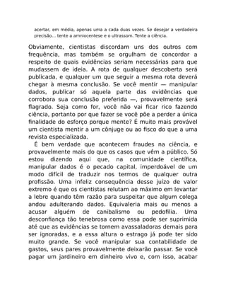 acertar, em média, apenas uma a cada duas vezes. Se desejar a verdadeira
precisão… tente a amniocentese e o ultrassom. Tente a ciência.
Obviamente, cientistas discordam uns dos outros com
frequência, mas também se orgulham de concordar a
respeito de quais evidências seriam necessárias para que
mudassem de ideia. A rota de qualquer descoberta será
publicada, e qualquer um que seguir a mesma rota deverá
chegar à mesma conclusão. Se você mentir — manipular
dados, publicar só aquela parte das evidências que
corrobora sua conclusão preferida —, provavelmente será
ﬂagrado. Seja como for, você não vai ﬁcar rico fazendo
ciência, portanto por que fazer se você põe a perder a única
ﬁnalidade do esforço porque mente? É muito mais provável
um cientista mentir a um cônjuge ou ao ﬁsco do que a uma
revista especializada.
É bem verdade que acontecem fraudes na ciência, e
provavelmente mais do que os casos que vêm a público. Só
estou dizendo aqui que, na comunidade cientíﬁca,
manipular dados é o pecado capital, imperdoável de um
modo difícil de traduzir nos termos de qualquer outra
proﬁssão. Uma infeliz consequência desse juízo de valor
extremo é que os cientistas relutam ao máximo em levantar
a lebre quando têm razão para suspeitar que algum colega
andou adulterando dados. Equivaleria mais ou menos a
acusar alguém de canibalismo ou pedoﬁlia. Uma
desconﬁança tão tenebrosa como essa pode ser suprimida
até que as evidências se tornem avassaladoras demais para
ser ignoradas, e a essa altura o estrago já pode ter sido
muito grande. Se você manipular sua contabilidade de
gastos, seus pares provavelmente deixarão passar. Se você
pagar um jardineiro em dinheiro vivo e, com isso, acabar
 