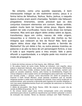 No entanto, como uma questão separada, é bem
interessante indagar se ele realmente existiu. Jesus é a
forma latina de Yehoshua, Yeshua, Yeshu, Joshua, e naquela
época muitos eram assim chamados. Também não faltavam
pregadores itinerantes, sendo provável que os dois
conjuntos tivessem elementos em comum. Nesse sentido,
podem muito bem ter havido vários Jesus. Alguns deles
podem ter sido cruciﬁcados: havia muito disso nos tempos
romanos. Mas será que algum deles andou sobre as águas,
transformou água em vinho, nasceu de mãe virgem,
ressuscitou a si mesmo ou a outros dos mortos ou fez
milagres que violavam as leis da física? Não. Será que
algum deles disse algo tão bom quanto o Sermão da
Montanha? Ou um deles o fez, ou outra pessoa inventou as
palavras e as pôs na boca de um personagem ﬁctício, e isso
é tudo o que importa para o meu ensaio. Vale a pena
difundir a superbondade, e a religião pode nos mostrar um
modo de propagá-la.
1. Outra de minhas colunas no Free Inquiry, dez. 2004-jan. 2005.
2. Os judeus fazem de outro modo. Muitos se intitulam, com orgulho, ateus
judeus e observam festivais, dias santos e até as leis alimentares. Diﬁcilmente
alguém se diria ateu cristão, embora muitos ateus, eu incluído, cantem com
gosto as canções natalinas. Outros, pelo menos na Grã-Bretanha, ﬁngem ter
crença religiosa e vão à igreja como um estratagema para matricular seus ﬁlhos
em escolas cristãs — porque, como documentei em 2010 no programa do
Channel 4 Faith School Menace, essas pessoas acreditam que as escolas
religiosas tendem a obter bons resultados em exames. Essa crença acaba por se
autoconcretizar, pois aumenta a demanda pelo ingresso em escolas religiosas, e
com isso esses estabelecimentos ﬁcam em condições de selecionar os melhores
candidatos a alunos.
3. Bíblia de Jerusalém. São Paulo: Paulus, 2002. No original, o autor cita da
versão da Bíblia King James. (N. T.)
4. Os cínicos talvez vejam essa minha comparação como uma estratégia
promissora para educar os políticos republicanos que tentam subverter o ensino
da evolução nas escolas. Talvez eu devesse começar com Todd Thomsen, o
 