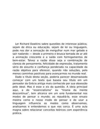 Ler Richard Dawkins sobre questões de interesse público,
sejam de ética ou educação, sejam de lei ou linguagem,
pode nos dar a sensação de mergulhar num mar gelado e
sair nadando — desde a primeira e brusca tomada de ar até
a animação crescente e a saída com formigamentos de
bem-estar. Talvez a razão disso seja a combinação de
clareza de pensamento, felicidade de expressão, tratamento
sério do assunto e conﬁança ponderada na capacidade da
razão objetiva para oferecer, quando não soluções, pelo
menos caminhos positivos para avançarmos no mundo real.
Dado o título desta seção, poderia parecer desarrazoado
começar com um texto que baseia seu título em um
pensador da Grécia antiga mais conhecido por sua obsessão
pelo ideal. Mas é esse o xis da questão. A ideia principal
aqui, a do “essencialismo” ou “tirania da mente
descontínua”, tem alicerce em um erro fundamental nos
modos de pensar o mundo; ao repudiá-lo, esse ensaio
mostra como o nosso modo de pensar e de usar a
linguagem inﬂuencia os modos como observamos,
analisamos e entendemos o que nos cerca. É uma aula
magna sobre relacionar conceitos teóricos com experiência
prática.
 
