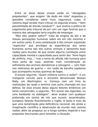 Entre os alvos desse ensaio estão os “advogados
prepotentes”, que exigem “de dedo em riste” respostas a
questões complexas sobre risco, segurança, culpa. O
sistema legal recebe mais críticas no segundo ensaio, “‘Sem
possibilidade de dúvida razoável’?”, que analisa a prática do
julgamento pelo tribunal do júri com um rigor forense que a
maioria dos advogados teria orgulho de empregar.
“Mas eles podem sofrer?” trata do enigma da dor e de
nossas percepções humanas sobre ela em nós mesmos e
em outros seres. É uma contestação à tão comum suposição
“especista” que privilegia as experiências dos seres
humanos acima das dos outros animais e apresenta boas
razões para duvidar de que existe alguma correlação entre
capacidade mental e capacidade para sentir dor. “Amo fogos
de artifício, mas…” traz o tema da aﬂição não humana para
mais perto de casa, pedindo mais consideração ao
sofrimento dos animais domésticos e selvagens — sem falar
nos veteranos de guerra — em razão do barulho explosivo
que acompanha muitas queimas de fogos.
O ensaio seguinte, “Quem militaria contra a razão?”, é um
instigante convite para o encontro denominado Reason
Rally, em Washington, DC. Começa com um hino às
realizações da razão e termina com outro chamado em sua
defesa. Se esse ensaio deixa alguns leitores britânicos um
tanto convencidos, o seguinte, “Em louvor das legendas; ou
uma bordoada na dublagem”, deve acabar com qualquer
pretensão em tantos de nós que ouvem, assombrados,
europeus falando ﬂuentemente o inglês. O texto é mais do
que uma lamentação pela deﬁciência nacional: ele atrela a
imaginação cientíﬁca à observação do mundo real, aventa
razões além da preguiça ou a longa sombra imperial e traz
propostas fascinantes para remediar a situação.
 