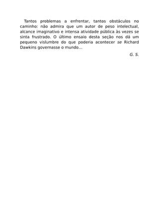 Tantos problemas a enfrentar, tantos obstáculos no
caminho: não admira que um autor de peso intelectual,
alcance imaginativo e intensa atividade pública às vezes se
sinta frustrado. O último ensaio desta seção nos dá um
pequeno vislumbre do que poderia acontecer se Richard
Dawkins governasse o mundo…
G. S.
 