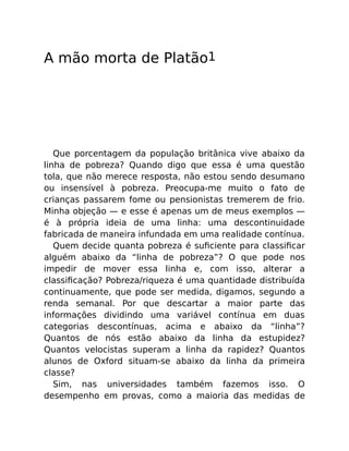 A mão morta de Platão1
Que porcentagem da população britânica vive abaixo da
linha de pobreza? Quando digo que essa é uma questão
tola, que não merece resposta, não estou sendo desumano
ou insensível à pobreza. Preocupa-me muito o fato de
crianças passarem fome ou pensionistas tremerem de frio.
Minha objeção — e esse é apenas um de meus exemplos —
é à própria ideia de uma linha: uma descontinuidade
fabricada de maneira infundada em uma realidade contínua.
Quem decide quanta pobreza é suﬁciente para classiﬁcar
alguém abaixo da “linha de pobreza”? O que pode nos
impedir de mover essa linha e, com isso, alterar a
classiﬁcação? Pobreza/riqueza é uma quantidade distribuída
continuamente, que pode ser medida, digamos, segundo a
renda semanal. Por que descartar a maior parte das
informações dividindo uma variável contínua em duas
categorias descontínuas, acima e abaixo da “linha”?
Quantos de nós estão abaixo da linha da estupidez?
Quantos velocistas superam a linha da rapidez? Quantos
alunos de Oxford situam-se abaixo da linha da primeira
classe?
Sim, nas universidades também fazemos isso. O
desempenho em provas, como a maioria das medidas de
 