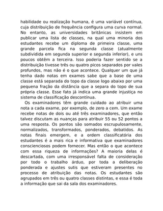 habilidade ou realização humana, é uma variável contínua,
cuja distribuição de frequência conﬁgura uma curva normal.
No entanto, as universidades britânicas insistem em
publicar uma lista de classes, na qual uma minoria dos
estudantes recebe um diploma de primeira classe, uma
grande parcela ﬁca na segunda classe (atualmente
subdividida em segunda superior e segunda inferior), e uns
poucos obtêm a terceira. Isso poderia fazer sentido se a
distribuição tivesse três ou quatro picos separados por vales
profundos, mas não é o que acontece. Qualquer um que já
tenha dado notas em exames sabe que a base de uma
classe está separada do topo da classe logo abaixo por uma
pequena fração da distância que a separa do topo de sua
própria classe. Esse fato já indica uma grande injustiça no
sistema de classiﬁcação descontínua.
Os examinadores têm grande cuidado ao atribuir uma
nota a cada exame, por exemplo, de zero a cem. Um exame
recebe notas de dois ou até três examinadores, que então
talvez discutam as nuanças para atribuir 55 ou 52 pontos a
uma resposta. Os pontos são somados escrupulosamente,
normalizados, transformados, ponderados, debatidos. As
notas ﬁnais emergem, e a ordem classiﬁcatória dos
estudantes é a mais rica e informativa que examinadores
conscienciosos podem fornecer. Mas então o que acontece
com essa riqueza de informações? A maioria delas é
descartada, com uma irresponsável falta de consideração
por todo o trabalho árduo, por toda a deliberação
ponderada e ajustes sutis que estiveram presentes no
processo de atribuição das notas. Os estudantes são
agrupados em três ou quatro classes distintas, e essa é toda
a informação que sai da sala dos examinadores.
 