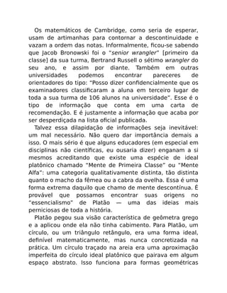 Os matemáticos de Cambridge, como seria de esperar,
usam de artimanhas para contornar a descontinuidade e
vazam a ordem das notas. Informalmente, ﬁcou-se sabendo
que Jacob Bronowski foi o “senior wrangler” [primeiro da
classe] da sua turma, Bertrand Russell o sétimo wrangler do
seu ano, e assim por diante. Também em outras
universidades podemos encontrar pareceres de
orientadores do tipo: “Posso dizer conﬁdencialmente que os
examinadores classiﬁcaram a aluna em terceiro lugar de
toda a sua turma de 106 alunos na universidade”. Esse é o
tipo de informação que conta em uma carta de
recomendação. E é justamente a informação que acaba por
ser desperdiçada na lista oﬁcial publicada.
Talvez essa dilapidação de informações seja inevitável:
um mal necessário. Não quero dar importância demais a
isso. O mais sério é que alguns educadores (em especial em
disciplinas não cientíﬁcas, eu ousaria dizer) enganam a si
mesmos acreditando que existe uma espécie de ideal
platônico chamado “Mente de Primeira Classe” ou “Mente
Alfa”: uma categoria qualitativamente distinta, tão distinta
quanto o macho da fêmea ou a cabra da ovelha. Essa é uma
forma extrema daquilo que chamo de mente descontínua. É
provável que possamos encontrar suas origens no
“essencialismo” de Platão — uma das ideias mais
perniciosas de toda a história.
Platão pegou sua visão característica de geômetra grego
e a aplicou onde ela não tinha cabimento. Para Platão, um
círculo, ou um triângulo retângulo, era uma forma ideal,
deﬁnível matematicamente, mas nunca concretizada na
prática. Um círculo traçado na areia era uma aproximação
imperfeita do círculo ideal platônico que pairava em algum
espaço abstrato. Isso funciona para formas geométricas
 