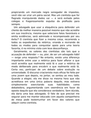 propiciando um mercado negro sonegador de impostos,
você não vai virar um pária social. Mas um cientista que for
ﬂagrado manipulando dados vai — e será evitado pelos
colegas e fragorosamente expulso da proﬁssão para
sempre.
Um advogado que usar a eloquência para defender um
cliente da melhor maneira possível mesmo que não acredite
em sua inocência, mesmo que selecione fatos favoráveis e
omita evidências, será admirado e recompensado por seu
êxito.8 O cientista que ﬁzer a mesma coisa, recorrendo a
todos os expedientes da retórica, virando e revirando de
todos os modos para conquistar apoio para uma teoria
favorita, é no mínimo visto com leve desconﬁança.
Geralmente, os valores dos cientistas são tais que a
acusação de defender — ou, pior, de ser um advogado hábil
— exige uma resposta.9 No entanto, existe uma diferença
importante entre usar a retórica para fazer aﬂorar o que
você acredita que realmente está lá e usar a retórica de
modo deliberado para encobrir o que realmente está lá.
Certa vez, participei de um debate sobre evolução na
universidade. O discurso criacionista mais eﬁcaz foi feito por
uma jovem que depois, no jantar, se sentou ao meu lado.
Quando a elogiei, ela me disse na mesma hora que não
acreditava em uma única palavra daquilo, mas estivera
simplesmente exercitando suas habilidades como
debatedora, argumentando com veemência em favor do
oposto daquilo que ela considerava verdadeiro. Sem dúvida,
ela daria uma boa advogada. O fato de que precisei me
segurar para me manter educado com aquela companheira
de mesa pode testemunhar em favor dos valores que
adquiri como cientista.
 