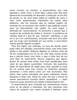 como círculos; no entanto, o essencialismo tem sido
aplicado a seres vivos, e Ernst Mayr culpou esse fato pela
demora da humanidade em descobrir a evolução: só em ﬁns
do século XIX. Se você tratar todos os coelhos de carne e
osso como aproximações imperfeitas do coelho ideal
platônico, não lhe ocorrerá que os coelhos podem ter
evoluído de um ancestral não coelho e que poderão evoluir
para um descendente não coelho. Se você seguir a
deﬁnição de “essencialismo” no dicionário e pensar que a
essência da condição de coelho é “anterior” à existência de
coelhos (seja lá o que for que “anterior” signiﬁque, e isso
em si já é um contrassenso), evolução não será uma ideia
que vai surgir com facilidade em sua mente, e você talvez
resista quando alguém a sugerir.
Para ﬁns legais, por exemplo, na hora de decidir quem
pode votar em eleições, precisamos traçar uma linha entre
adulto e não adulto. Podemos debater os méritos rivais de
18 em comparação com 21 ou 16, mas todo mundo aceita
que é preciso haver uma linha, e que a linha tem de ser
uma data de nascimento. Poucos negariam que alguns
jovens de quinze anos estão mais bem qualiﬁcados para
votar do que alguns quarentões. Contudo, não queremos
saber de equivalente da idade para votar quando se trata
de um exame para tirar licença de motorista, portanto
aceitamos a linha etária como um mal necessário. Mas
talvez haja outros exemplos nos quais estejamos menos
dispostos a fazer isso. Serão os casos em que a tirania da
mente descontínua acarreta danos verdadeiros — casos
contra os quais devemos nos rebelar enfaticamente? Sim.
O essencialismo gera confusão em controvérsias morais
como as do aborto e eutanásia. Em que momento uma
vítima de acidente com morte cerebral é deﬁnida como
 