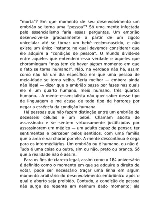 “morta”? Em que momento de seu desenvolvimento um
embrião se torna uma “pessoa”? Só uma mente infectada
pelo essencialismo faria essas perguntas. Um embrião
desenvolve-se gradualmente a partir de um zigoto
unicelular até se tornar um bebê recém-nascido, e não
existe um único instante no qual devemos considerar que
ele adquire a “condição de pessoa”. O mundo divide-se
entre aqueles que entendem essa verdade e aqueles que
choramingam “mas tem de haver algum momento em que
o feto se torna humano!”. Não, na verdade não há, assim
como não há um dia especíﬁco em que uma pessoa de
meia-idade se torna velha. Seria melhor — embora ainda
não ideal — dizer que o embrião passa por fases nas quais
ele é um quarto humano, meio humano, três quartos
humano… A mente essencialista não quer saber desse tipo
de linguagem e me acusa de todo tipo de horrores por
negar a essência da condição humana.
Há pessoas que não fazem distinção entre um embrião de
dezesseis células e um bebê. Chamam aborto de
assassinato e se sentem virtuosamente justiﬁcadas por
assassinarem um médico — um adulto capaz de pensar, ter
sentimentos e perceber pelos sentidos, com uma família
que o ama e vai chorar por ele. A mente descontínua é cega
para os intermediários. Um embrião ou é humano, ou não é.
Tudo é uma coisa ou outra, sim ou não, preto ou branco. Só
que a realidade não é assim.
Para os ﬁns de clareza legal, assim como o 18o aniversário
é deﬁnido como o momento em que se adquire o direito de
votar, pode ser necessário traçar uma linha em algum
momento arbitrário do desenvolvimento embriônico após o
qual o aborto seja proibido. Contudo, a condição de pessoa
não surge de repente em nenhum dado momento: ela
 