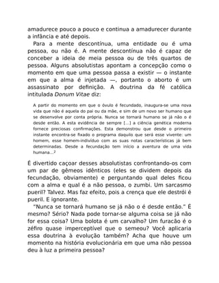 amadurece pouco a pouco e continua a amadurecer durante
a infância e até depois.
Para a mente descontínua, uma entidade ou é uma
pessoa, ou não é. A mente descontínua não é capaz de
conceber a ideia de meia pessoa ou de três quartos de
pessoa. Alguns absolutistas apontam a concepção como o
momento em que uma pessoa passa a existir — o instante
em que a alma é injetada —, portanto o aborto é um
assassinato por deﬁnição. A doutrina da fé católica
intitulada Donum Vitae diz:
A partir do momento em que o óvulo é fecundado, inaugura-se uma nova
vida que não é aquela do pai ou da mãe, e sim de um novo ser humano que
se desenvolve por conta própria. Nunca se tornará humano se já não o é
desde então. A esta evidência de sempre […] a ciência genética moderna
fornece preciosas conﬁrmações. Esta demonstrou que desde o primeiro
instante encontra-se ﬁxado o programa daquilo que será esse vivente: um
homem, esse homem-indivíduo com as suas notas características já bem
determinadas. Desde a fecundação tem início a aventura de uma vida
humana…2
É divertido caçoar desses absolutistas confrontando-os com
um par de gêmeos idênticos (eles se dividem depois da
fecundação, obviamente) e perguntando qual deles ﬁcou
com a alma e qual é a não pessoa, o zumbi. Um sarcasmo
pueril? Talvez. Mas faz efeito, pois a crença que ele destrói é
pueril. E ignorante.
“Nunca se tornará humano se já não o é desde então.” É
mesmo? Sério? Nada pode tornar-se alguma coisa se já não
for essa coisa? Uma bolota é um carvalho? Um furacão é o
zéﬁro quase imperceptível que o semeou? Você aplicaria
essa doutrina à evolução também? Acha que houve um
momento na história evolucionária em que uma não pessoa
deu à luz a primeira pessoa?
 