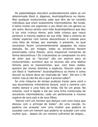 Os paleontólogos discutem acaloradamente sobre se um
determinado fóssil é, digamos, Australopithecus ou Homo.
Mas qualquer evolucionista sabe que têm de ter existido
indivíduos que eram exatamente intermediários. No fundo,
é tolice insistir em espremer o seu fóssil em um gênero ou
em outro. Nunca existiu uma mãe Australopithecus que deu
à luz uma criança Homo, pois toda criança que nasce
pertence à mesma espécie de sua mãe. Todo o sistema de
rotular espécies com nomes descontínuos é voltado para
uma fatia de tempo, por exemplo, o presente, na qual
ancestrais foram convenientemente apagados da nossa
atenção. Se, por milagre, todos os ancestrais fossem
preservados como fósseis, seria impossível nomeá-los de
forma descontínua.3 Os criacionistas se comprazem no erro
de dizer que as “lacunas” são um estorvo para os
evolucionistas: acontece que as lacunas são uma dádiva
fortuita para os taxonomistas, que, com boas razões,
querem dar nomes distintos a espécies. Discutir sobre se
um fóssil é “realmente” Australopithecus ou Homo é como
discutir se fulano deve ser chamado de “alto”. Ele tem 1,78
metro: isso já não lhe diz o que é preciso saber?
Se uma máquina do tempo pudesse trazer para você o
seu ducentésimo milionésimo bisavô, você o comeria com
molho tártaro e uma fatia de limão. Ele foi um peixe. No
entanto, você é ligado a ele por uma linha ininterrupta de
ancestrais intermediários, cada um pertencente à mesma
espécie de seus pais e de seus ﬁlhos.
“Dancei com um homem que dançou com uma moça que
dançou com o príncipe de Gales”, diz uma canção. Eu
poderia me acasalar com uma mulher que poderia se
acasalar com um homem que poderia se acasalar com uma
mulher que… depois de um número suﬁciente de etapas…
 