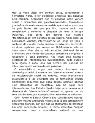 Mas se você viajar em sentido oeste, contornando o
hemisfério Norte, e for coletando amostras das gaivotas
pelo caminho, descobrirá que as gaivotas locais variam
desde o cinza-claro das gaivotas-prateadas, tornando-se
gradualmente mais escuras à medida que você se aproxima
do polo Norte, até que por ﬁm, quando você tiver
completado o contorno e chegado de novo à Europa
Ocidental, elas serão tão escuras que estarão
“transformadas” em gaivotas-de-asa-escura. Além disso, as
populações vizinhas intercruzam-se ao longo de todo o
contorno do círculo, muito embora os extremos do círculo,
as duas espécies que vemos na Grã-Bretanha, não se
intercruzem. Elas são ou não espécies distintas? Só os
tiranizados pela mente descontínua sentem-se obrigados a
responder a essa pergunta. Não fosse pela extinção
acidental de intermediários evolucionários, cada espécie
seria ligada a cada uma das demais por cadeias de
intercruzamentos como a dessas gaivotas.
O essencialismo ergue sua cabeça horrorosa na
terminologia racial. A maioria dos “afro-americanos” é fruto
de miscigenação racial. No entanto, nossa mentalidade
essencialista é tão arraigada que os formulários oﬁciais
americanos requerem que cada pessoa assinale apenas
uma alternativa de raça/etnia: não há lugar para
intermediários. Nos Estados Unidos hoje, uma pessoa será
chamada de “afro-americana” mesmo se apenas um de
seus oito bisavós, por exemplo, tiver ascendentes africanos.
Colin Powell e Barack Obama são considerados negros.
Eles têm mesmo ancestrais negros, mas já que também têm
ancestrais brancos, por que não os chamamos de brancos?
Em uma convenção singular, o termo descritivo “negro”
comporta-se como o equivalente cultural de uma
 