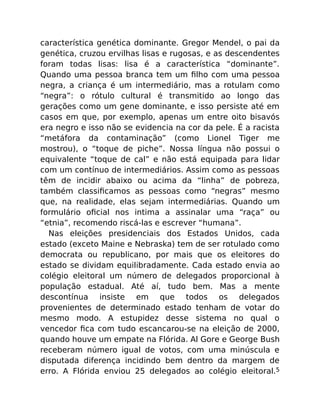 característica genética dominante. Gregor Mendel, o pai da
genética, cruzou ervilhas lisas e rugosas, e as descendentes
foram todas lisas: lisa é a característica “dominante”.
Quando uma pessoa branca tem um ﬁlho com uma pessoa
negra, a criança é um intermediário, mas a rotulam como
“negra”: o rótulo cultural é transmitido ao longo das
gerações como um gene dominante, e isso persiste até em
casos em que, por exemplo, apenas um entre oito bisavós
era negro e isso não se evidencia na cor da pele. É a racista
“metáfora da contaminação” (como Lionel Tiger me
mostrou), o “toque de piche”. Nossa língua não possui o
equivalente “toque de cal” e não está equipada para lidar
com um contínuo de intermediários. Assim como as pessoas
têm de incidir abaixo ou acima da “linha” de pobreza,
também classiﬁcamos as pessoas como “negras” mesmo
que, na realidade, elas sejam intermediárias. Quando um
formulário oﬁcial nos intima a assinalar uma “raça” ou
“etnia”, recomendo riscá-las e escrever “humana”.
Nas eleições presidenciais dos Estados Unidos, cada
estado (exceto Maine e Nebraska) tem de ser rotulado como
democrata ou republicano, por mais que os eleitores do
estado se dividam equilibradamente. Cada estado envia ao
colégio eleitoral um número de delegados proporcional à
população estadual. Até aí, tudo bem. Mas a mente
descontínua insiste em que todos os delegados
provenientes de determinado estado tenham de votar do
mesmo modo. A estupidez desse sistema no qual o
vencedor ﬁca com tudo escancarou-se na eleição de 2000,
quando houve um empate na Flórida. Al Gore e George Bush
receberam número igual de votos, com uma minúscula e
disputada diferença incidindo bem dentro da margem de
erro. A Flórida enviou 25 delegados ao colégio eleitoral.5
 