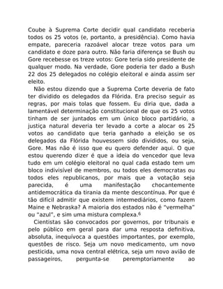 Coube à Suprema Corte decidir qual candidato receberia
todos os 25 votos (e, portanto, a presidência). Como havia
empate, pareceria razoável alocar treze votos para um
candidato e doze para outro. Não faria diferença se Bush ou
Gore recebesse os treze votos: Gore teria sido presidente de
qualquer modo. Na verdade, Gore poderia ter dado a Bush
22 dos 25 delegados no colégio eleitoral e ainda assim ser
eleito.
Não estou dizendo que a Suprema Corte deveria de fato
ter dividido os delegados da Flórida. Era preciso seguir as
regras, por mais tolas que fossem. Eu diria que, dada a
lamentável determinação constitucional de que os 25 votos
tinham de ser juntados em um único bloco partidário, a
justiça natural deveria ter levado a corte a alocar os 25
votos ao candidato que teria ganhado a eleição se os
delegados da Flórida houvessem sido divididos, ou seja,
Gore. Mas não é isso que eu quero defender aqui. O que
estou querendo dizer é que a ideia do vencedor que leva
tudo em um colégio eleitoral no qual cada estado tem um
bloco indivisível de membros, ou todos eles democratas ou
todos eles republicanos, por mais que a votação seja
parecida, é uma manifestação chocantemente
antidemocrática da tirania da mente descontínua. Por que é
tão difícil admitir que existem intermediários, como fazem
Maine e Nebraska? A maioria dos estados não é “vermelha”
ou “azul”, e sim uma mistura complexa.6
Cientistas são convocados por governos, por tribunais e
pelo público em geral para dar uma resposta deﬁnitiva,
absoluta, inequívoca a questões importantes, por exemplo,
questões de risco. Seja um novo medicamento, um novo
pesticida, uma nova central elétrica, seja um novo avião de
passageiros, pergunta-se peremptoriamente ao
 