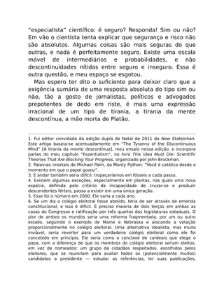 “especialista” cientíﬁco: é seguro? Responda! Sim ou não?
Em vão o cientista tenta explicar que segurança e risco não
são absolutos. Algumas coisas são mais seguras do que
outras, e nada é perfeitamente seguro. Existe uma escala
móvel de intermediários e probabilidades, e não
descontinuidades nítidas entre seguro e inseguro. Essa é
outra questão, e meu espaço se esgotou.
Mas espero ter dito o suﬁciente para deixar claro que a
exigência sumária de uma resposta absoluta do tipo sim ou
não, tão a gosto de jornalistas, políticos e advogados
prepotentes de dedo em riste, é mais uma expressão
irracional de um tipo de tirania, a tirania da mente
descontínua, a mão morta de Platão.
1. Fui editor convidado da edição dupla de Natal de 2011 da New Statesman.
Este artigo baseia-se acentuadamente em “The Tyranny of the Discontinuous
Mind” [A tirania da mente descontínua], meu ensaio nessa edição, e incorpora
partes do meu capítulo “Essentialism”, no livro This Idea Must Die: Scientiﬁc
Theories That Are Blocking Your Progress, organizado por John Brockman.
2. Palavras imortais de Michael Palin, do Monty Python: “Você é católico desde o
momento em que o papai gozou”.
3. E andar também seria difícil: tropeçaríamos em fósseis a cada passo.
4. Existem algumas exceções, especialmente em plantas, nas quais uma nova
espécie, deﬁnida pelo critério da incapacidade de cruzar-se e produzir
descendentes férteis, passa a existir em uma única geração.
5. Esse foi o número em 2000. Ele varia a cada ano.
6. Se um dia o colégio eleitoral fosse abolido, teria de ser através de emenda
constitucional, e isso é difícil. É preciso maioria de dois terços em ambas as
casas do Congresso e ratiﬁcação por três quartos das legislaturas estaduais. O
pior de ambos os mundos seria uma reforma fragmentada, por um ou outro
estado, seguindo o exemplo de Maine e Nebraska e alocando a votação
proporcionalmente no colégio eleitoral. Uma alternativa idealista, mas muito
inviável, seria reverter para um verdadeiro colégio eleitoral como ele foi
concebido em princípio. Ele seria como o conclave de cardeais que elege o
papa, com a diferença de que os membros do colégio eleitoral seriam eleitos,
em vez de nomeados: um grupo de cidadãos respeitados, escolhidos pelos
eleitores, que se reuniriam para avaliar todos os (potencialmente muitos)
candidatos a presidente — estudar as referências, ler suas publicações,
 