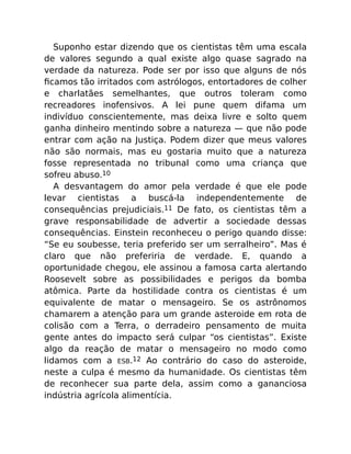 Suponho estar dizendo que os cientistas têm uma escala
de valores segundo a qual existe algo quase sagrado na
verdade da natureza. Pode ser por isso que alguns de nós
ﬁcamos tão irritados com astrólogos, entortadores de colher
e charlatães semelhantes, que outros toleram como
recreadores inofensivos. A lei pune quem difama um
indivíduo conscientemente, mas deixa livre e solto quem
ganha dinheiro mentindo sobre a natureza — que não pode
entrar com ação na Justiça. Podem dizer que meus valores
não são normais, mas eu gostaria muito que a natureza
fosse representada no tribunal como uma criança que
sofreu abuso.10
A desvantagem do amor pela verdade é que ele pode
levar cientistas a buscá-la independentemente de
consequências prejudiciais.11 De fato, os cientistas têm a
grave responsabilidade de advertir a sociedade dessas
consequências. Einstein reconheceu o perigo quando disse:
“Se eu soubesse, teria preferido ser um serralheiro”. Mas é
claro que não preferiria de verdade. E, quando a
oportunidade chegou, ele assinou a famosa carta alertando
Roosevelt sobre as possibilidades e perigos da bomba
atômica. Parte da hostilidade contra os cientistas é um
equivalente de matar o mensageiro. Se os astrônomos
chamarem a atenção para um grande asteroide em rota de
colisão com a Terra, o derradeiro pensamento de muita
gente antes do impacto será culpar “os cientistas”. Existe
algo da reação de matar o mensageiro no modo como
lidamos com a ESB.12 Ao contrário do caso do asteroide,
neste a culpa é mesmo da humanidade. Os cientistas têm
de reconhecer sua parte dela, assim como a gananciosa
indústria agrícola alimentícia.
 