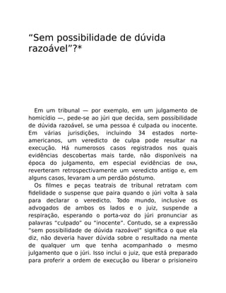 “Sem possibilidade de dúvida
razoável”?*
Em um tribunal — por exemplo, em um julgamento de
homicídio —, pede-se ao júri que decida, sem possibilidade
de dúvida razoável, se uma pessoa é culpada ou inocente.
Em várias jurisdições, incluindo 34 estados norte-
americanos, um veredicto de culpa pode resultar na
execução. Há numerosos casos registrados nos quais
evidências descobertas mais tarde, não disponíveis na
época do julgamento, em especial evidências de DNA,
reverteram retrospectivamente um veredicto antigo e, em
alguns casos, levaram a um perdão póstumo.
Os ﬁlmes e peças teatrais de tribunal retratam com
ﬁdelidade o suspense que paira quando o júri volta à sala
para declarar o veredicto. Todo mundo, inclusive os
advogados de ambos os lados e o juiz, suspende a
respiração, esperando o porta-voz do júri pronunciar as
palavras “culpado” ou “inocente”. Contudo, se a expressão
“sem possibilidade de dúvida razoável” signiﬁca o que ela
diz, não deveria haver dúvida sobre o resultado na mente
de qualquer um que tenha acompanhado o mesmo
julgamento que o júri. Isso inclui o juiz, que está preparado
para proferir a ordem de execução ou liberar o prisioneiro
 