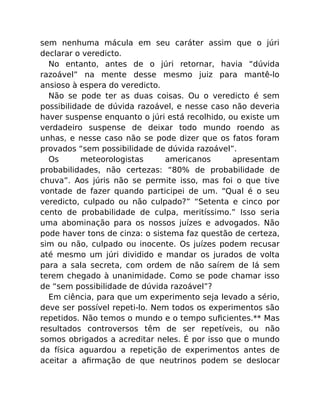 sem nenhuma mácula em seu caráter assim que o júri
declarar o veredicto.
No entanto, antes de o júri retornar, havia “dúvida
razoável” na mente desse mesmo juiz para mantê-lo
ansioso à espera do veredicto.
Não se pode ter as duas coisas. Ou o veredicto é sem
possibilidade de dúvida razoável, e nesse caso não deveria
haver suspense enquanto o júri está recolhido, ou existe um
verdadeiro suspense de deixar todo mundo roendo as
unhas, e nesse caso não se pode dizer que os fatos foram
provados “sem possibilidade de dúvida razoável”.
Os meteorologistas americanos apresentam
probabilidades, não certezas: “80% de probabilidade de
chuva”. Aos júris não se permite isso, mas foi o que tive
vontade de fazer quando participei de um. “Qual é o seu
veredicto, culpado ou não culpado?” “Setenta e cinco por
cento de probabilidade de culpa, meritíssimo.” Isso seria
uma abominação para os nossos juízes e advogados. Não
pode haver tons de cinza: o sistema faz questão de certeza,
sim ou não, culpado ou inocente. Os juízes podem recusar
até mesmo um júri dividido e mandar os jurados de volta
para a sala secreta, com ordem de não saírem de lá sem
terem chegado à unanimidade. Como se pode chamar isso
de “sem possibilidade de dúvida razoável”?
Em ciência, para que um experimento seja levado a sério,
deve ser possível repeti-lo. Nem todos os experimentos são
repetidos. Não temos o mundo e o tempo suﬁcientes.** Mas
resultados controversos têm de ser repetíveis, ou não
somos obrigados a acreditar neles. É por isso que o mundo
da física aguardou a repetição de experimentos antes de
aceitar a aﬁrmação de que neutrinos podem se deslocar
 