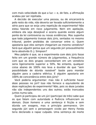 com mais velocidade do que a luz — e, de fato, a aﬁrmação
acabou por ser rejeitada.
A decisão de executar uma pessoa, ou de encarcerá-la
pelo resto da vida, não deveria ser levada suﬁcientemente a
sério para que se exija uma repetição do experimento? Não
estou falando em novo julgamento. Nem em apelação,
embora ela seja desejável e ocorra quando existe algum
ponto da lei controverso ou novas evidências. Mas suponha
que todo julgamento tivesse dois júris, sentados no mesmo
tribunal, porém proibidos de conversar entre si. Quem
apostaria que eles sempre chegariam ao mesmo veredicto?
Será que alguém pensa que um segundo júri provavelmente
teria absolvido O. J. Simpson?
Meu palpite é que, se o experimento com dois júris fosse
feito em um grande número de julgamentos, a frequência
com que os dois grupos concordariam em um veredicto
seria ligeiramente superior a 50%. No entanto, qualquer
coisa abaixo de 100% nos leva a duvidar de que “sem
possibilidade de dúvida razoável” baste para mandar
alguém para a cadeira elétrica. E alguém apostaria em
100% de concordância entre dois júris?
Você poderia argumentar: mas não é suﬁciente haver
doze pessoas no júri? Isso não fornece o equivalente de
doze replicações do experimento? Não, pois os doze jurados
não são independentes uns dos outros; estão trancados
juntos numa sala.
Quem já participou de um júri (participei de três) sabe que
os que falam com autoridade e ﬂuência inﬂuenciam os
demais. Doze homens e uma sentença é ﬁcção e sem
dúvida um exagero, mas o princípio permanece. Um
segundo júri sem o personagem vivido por Henry Fonda
teria declarado o rapaz culpado. Uma sentença de morte
 