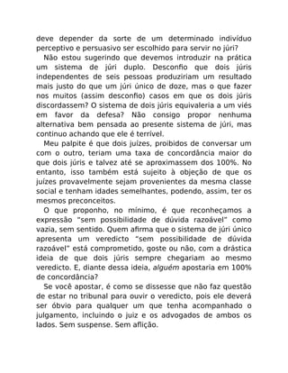 deve depender da sorte de um determinado indivíduo
perceptivo e persuasivo ser escolhido para servir no júri?
Não estou sugerindo que devemos introduzir na prática
um sistema de júri duplo. Desconﬁo que dois júris
independentes de seis pessoas produziriam um resultado
mais justo do que um júri único de doze, mas o que fazer
nos muitos (assim desconﬁo) casos em que os dois júris
discordassem? O sistema de dois júris equivaleria a um viés
em favor da defesa? Não consigo propor nenhuma
alternativa bem pensada ao presente sistema de júri, mas
continuo achando que ele é terrível.
Meu palpite é que dois juízes, proibidos de conversar um
com o outro, teriam uma taxa de concordância maior do
que dois júris e talvez até se aproximassem dos 100%. No
entanto, isso também está sujeito à objeção de que os
juízes provavelmente sejam provenientes da mesma classe
social e tenham idades semelhantes, podendo, assim, ter os
mesmos preconceitos.
O que proponho, no mínimo, é que reconheçamos a
expressão “sem possibilidade de dúvida razoável” como
vazia, sem sentido. Quem aﬁrma que o sistema de júri único
apresenta um veredicto “sem possibilidade de dúvida
razoável” está comprometido, goste ou não, com a drástica
ideia de que dois júris sempre chegariam ao mesmo
veredicto. E, diante dessa ideia, alguém apostaria em 100%
de concordância?
Se você apostar, é como se dissesse que não faz questão
de estar no tribunal para ouvir o veredicto, pois ele deverá
ser óbvio para qualquer um que tenha acompanhado o
julgamento, incluindo o juiz e os advogados de ambos os
lados. Sem suspense. Sem aﬂição.
 