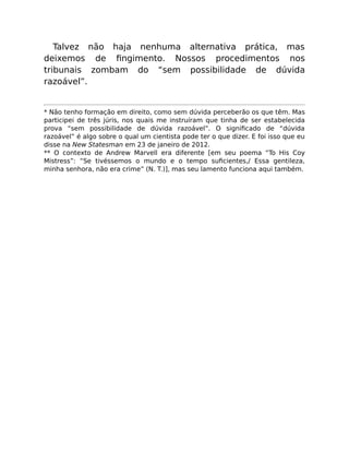 Talvez não haja nenhuma alternativa prática, mas
deixemos de ﬁngimento. Nossos procedimentos nos
tribunais zombam do “sem possibilidade de dúvida
razoável”.
* Não tenho formação em direito, como sem dúvida perceberão os que têm. Mas
participei de três júris, nos quais me instruíram que tinha de ser estabelecida
prova “sem possibilidade de dúvida razoável”. O signiﬁcado de “dúvida
razoável” é algo sobre o qual um cientista pode ter o que dizer. E foi isso que eu
disse na New Statesman em 23 de janeiro de 2012.
** O contexto de Andrew Marvell era diferente [em seu poema “To His Coy
Mistress”: “Se tivéssemos o mundo e o tempo suﬁcientes,/ Essa gentileza,
minha senhora, não era crime” (N. T.)], mas seu lamento funciona aqui também.
 