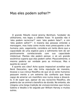 Mas eles podem sofrer?*
O grande ﬁlósofo moral Jeremy Bentham, fundador do
utilitarismo, nos legou a célebre frase: “A questão não é
‘eles podem raciocinar?’ nem ‘eles podem falar?’, e sim
‘eles podem sofrer?’”. A maioria das pessoas entende a
mensagem, mas trata como muito mais preocupante a dor
humana, pois, vagamente, considera um tanto óbvio que a
capacidade de uma espécie para o sofrimento tem de ser
positivamente correlacionada com sua capacidade
intelectual. Plantas não podem pensar, e só um grande
excêntrico suporia que elas podem sofrer. Plausivelmente, o
mesmo poderia ser verdade para as minhocas. Mas e
quanto às vacas?
E quanto aos cães? Acho quase impossível acreditar que
René Descartes, que não tinha reputação de monstro,
levasse a sua crença ﬁlosóﬁca de que só os seres humanos
possuem mente a um extremo tão conﬁante que fosse
capaz de amarrar um mamífero vivo numa mesa e dissecá-
lo. É de supor que, apesar de seu raciocínio ﬁlosóﬁco, ele
poderia dar ao animal o benefício da dúvida. No entanto, ele
integrou uma longa tradição de vivisseccionistas que incluiu
Galeno e Vesálio e foi seguido por William Harvey e muitos
outros.
 