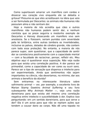 Como suportavam amarrar um mamífero com cordas e
dissecar seu coração vivo enquanto ele se debatia e
gritava? Presume-se que eles acreditavam na ideia que veio
a ser formulada por Descartes: os animais não humanos não
possuíam alma e não sentiam dor.
Hoje a maioria de nós acredita que cães e outros
mamíferos não humanos podem sentir dor, e nenhum
cientista que se preze seguiria o medonho exemplo de
Descartes e Harvey dissecando um mamífero vivo sem
anestesia. Se o ﬁzessem, seriam punidos com severidade
pela lei britânica, entre outras (embora os invertebrados,
inclusive os polvos, dotados de cérebro grande, não contem
com toda essa proteção). No entanto, a maioria de nós
parece supor, sem questionar, que a capacidade de sentir
dor se correlaciona positivamente com a capacidade mental
— com a faculdade de raciocinar, pensar, reﬂetir etc. Meu
objetivo aqui é questionar essa suposição. Não vejo razão
para que exista uma correlação positiva. A dor parece ser
primordial, como a capacidade de ver cores ou ouvir sons.
Parece ser o tipo de sensação que dispensa o intelecto para
ser experimentada. Ainda que sentimentos não sejam
importantes na ciência, não deveríamos, no mínimo, dar aos
animais o benefício da dúvida?
Sem entrarmos na interessante literatura sobre
sofrimento animal — ver, por exemplo, o excelente livro de
Marian Stamp Dawkins Animal Suﬀering e seu livro
subsequente Why Animals Matter —, vejo uma razão
darwiniana para que exista até mesmo uma correlação
negativa entre intelecto e suscetibilidade à dor. Explico isso
perguntando: em um sentido darwiniano, para que serve a
dor? Ela é um aviso para que não se repitam ações que
tendem a causar dano ao corpo. Não dê uma topada no
 