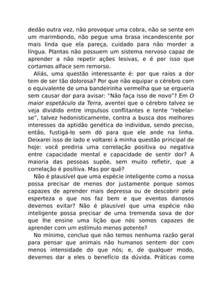 dedão outra vez, não provoque uma cobra, não se sente em
um marimbondo, não pegue uma brasa incandescente por
mais linda que ela pareça, cuidado para não morder a
língua. Plantas não possuem um sistema nervoso capaz de
aprender a não repetir ações lesivas, e é por isso que
cortamos alface sem remorso.
Aliás, uma questão interessante é: por que raios a dor
tem de ser tão dolorosa? Por que não equipar o cérebro com
o equivalente de uma bandeirinha vermelha que se ergueria
sem causar dor para avisar: “Não faça isso de novo”? Em O
maior espetáculo da Terra, aventei que o cérebro talvez se
veja dividido entre impulsos conﬂitantes e tente “rebelar-
se”, talvez hedonisticamente, contra a busca dos melhores
interesses da aptidão genética do indivíduo, sendo preciso,
então, fustigá-lo sem dó para que ele ande na linha.
Deixarei isso de lado e voltarei à minha questão principal de
hoje: você prediria uma correlação positiva ou negativa
entre capacidade mental e capacidade de sentir dor? A
maioria das pessoas supõe, sem muito reﬂetir, que a
correlação é positiva. Mas por quê?
Não é plausível que uma espécie inteligente como a nossa
possa precisar de menos dor justamente porque somos
capazes de aprender mais depressa ou de descobrir pela
esperteza o que nos faz bem e que eventos danosos
devemos evitar? Não é plausível que uma espécie não
inteligente possa precisar de uma tremenda sova de dor
que lhe ensine uma lição que nós somos capazes de
aprender com um estímulo menos potente?
No mínimo, concluo que não temos nenhuma razão geral
para pensar que animais não humanos sentem dor com
menos intensidade do que nós; e, de qualquer modo,
devemos dar a eles o benefício da dúvida. Práticas como
 