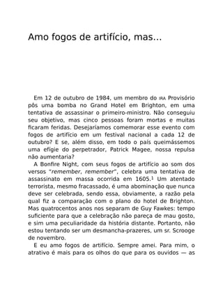 Amo fogos de artifício, mas…
Em 12 de outubro de 1984, um membro do IRA Provisório
pôs uma bomba no Grand Hotel em Brighton, em uma
tentativa de assassinar o primeiro-ministro. Não conseguiu
seu objetivo, mas cinco pessoas foram mortas e muitas
ﬁcaram feridas. Desejaríamos comemorar esse evento com
fogos de artifício em um festival nacional a cada 12 de
outubro? E se, além disso, em todo o país queimássemos
uma efígie do perpetrador, Patrick Magee, nossa repulsa
não aumentaria?
A Bonﬁre Night, com seus fogos de artifício ao som dos
versos “remember, remember”, celebra uma tentativa de
assassinato em massa ocorrida em 1605.1 Um atentado
terrorista, mesmo fracassado, é uma abominação que nunca
deve ser celebrada, sendo essa, obviamente, a razão pela
qual ﬁz a comparação com o plano do hotel de Brighton.
Mas quatrocentos anos nos separam de Guy Fawkes: tempo
suﬁciente para que a celebração não pareça de mau gosto,
e sim uma peculiaridade da história distante. Portanto, não
estou tentando ser um desmancha-prazeres, um sr. Scrooge
de novembro.
E eu amo fogos de artifício. Sempre amei. Para mim, o
atrativo é mais para os olhos do que para os ouvidos — as
 