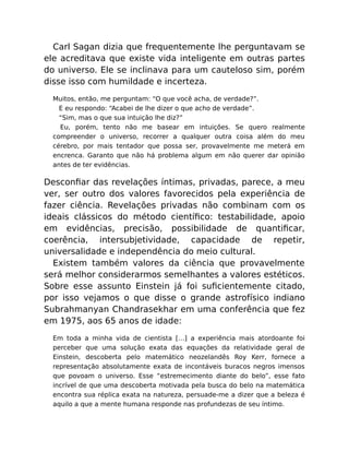 Carl Sagan dizia que frequentemente lhe perguntavam se
ele acreditava que existe vida inteligente em outras partes
do universo. Ele se inclinava para um cauteloso sim, porém
disse isso com humildade e incerteza.
Muitos, então, me perguntam: “O que você acha, de verdade?”.
E eu respondo: “Acabei de lhe dizer o que acho de verdade”.
“Sim, mas o que sua intuição lhe diz?”
Eu, porém, tento não me basear em intuições. Se quero realmente
compreender o universo, recorrer a qualquer outra coisa além do meu
cérebro, por mais tentador que possa ser, provavelmente me meterá em
encrenca. Garanto que não há problema algum em não querer dar opinião
antes de ter evidências.
Desconﬁar das revelações íntimas, privadas, parece, a meu
ver, ser outro dos valores favorecidos pela experiência de
fazer ciência. Revelações privadas não combinam com os
ideais clássicos do método cientíﬁco: testabilidade, apoio
em evidências, precisão, possibilidade de quantiﬁcar,
coerência, intersubjetividade, capacidade de repetir,
universalidade e independência do meio cultural.
Existem também valores da ciência que provavelmente
será melhor considerarmos semelhantes a valores estéticos.
Sobre esse assunto Einstein já foi suﬁcientemente citado,
por isso vejamos o que disse o grande astrofísico indiano
Subrahmanyan Chandrasekhar em uma conferência que fez
em 1975, aos 65 anos de idade:
Em toda a minha vida de cientista […] a experiência mais atordoante foi
perceber que uma solução exata das equações da relatividade geral de
Einstein, descoberta pelo matemático neozelandês Roy Kerr, fornece a
representação absolutamente exata de incontáveis buracos negros imensos
que povoam o universo. Esse “estremecimento diante do belo”, esse fato
incrível de que uma descoberta motivada pela busca do belo na matemática
encontra sua réplica exata na natureza, persuade-me a dizer que a beleza é
aquilo a que a mente humana responde nas profundezas de seu íntimo.
 