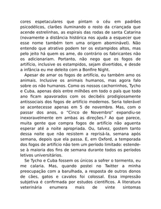 cores espetaculares que pintam o céu em padrões
psicodélicos, clarões iluminando o rosto da criançada que
acende estrelinhas, as espirais das rodas de santa Catarina
(novamente a distância histórica nos ajuda a esquecer que
esse nome também tem uma origem abominável). Não
entendo que atrativo podem ter os estampidos altos, mas
pelo jeito há quem os ame, do contrário os fabricantes não
os adicionariam. Portanto, não nego que os fogos de
artifício, inclusive os estampidos, sejam divertidos, e desde
a infância eu me deleito com a Bonﬁre Night.
Apesar de amar os fogos de artifício, eu também amo os
animais. Inclusive os animais humanos, mas agora falo
sobre os não humanos. Como os nossos cachorrinhos, Tycho
e Cuba, apenas dois entre milhões em todo o país que todo
ano ﬁcam apavorados com os decibéis prodigiosamente
antissociais dos fogos de artifício modernos. Seria tolerável
se acontecesse apenas em 5 de novembro. Mas, com o
passar dos anos, o “Cinco de Novembro” expandiu-se
inexoravelmente em ambas as direções.2 Ao que parece,
muita gente que compra fogos de artifício não aguenta
esperar até a noite apropriada. Ou, talvez, gostem tanto
dessa noite que não resistem a reprisá-la, semana após
semana, depois que ela passa. E, em Oxford, a temporada
dos fogos de artifício não tem um período limitado: estende-
se à maioria dos ﬁns de semana durante todos os períodos
letivos universitários.
Se Tycho e Cuba fossem os únicos a sofrer o tormento, eu
me calaria. Mas, quando postei no Twitter a minha
preocupação com a barulhada, a resposta de outros donos
de cães, gatos e cavalos foi colossal. Essa impressão
subjetiva é conﬁrmada por estudos cientíﬁcos. A literatura
veterinária enumera mais de vinte sintomas
 