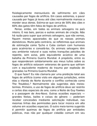 ﬁsiologicamente mensuráveis de sofrimento em cães
causados por fogos de artifício. Em casos extremos, o pavor
causado por fogos já levou até cães normalmente mansos a
morder seus donos. Estima-se que cerca de 50% dos cães e
60% dos gatos têm fobia de fogos de artifício.
Pense, então, em todos os animais selvagens no país
inteiro. E nos bois, porcos e outros animais de criação. Não
há razão para supor que animais selvagens, que não vemos,
ﬁquem menos apavorados do que os nossos animais
domésticos. Muito pelo contrário, se reﬂetirmos que animais
de estimação como Tycho e Cuba contam com humanos
para acalmá-los e consolá-los. Os animais selvagens têm
seu ambiente natural e suas noites tranquilas poluídos de
repente, sem aviso, pelo equivalente acústico de uma
batalha da Primeira Guerra Mundial. A propósito, entre os
que responderam solidariamente aos meus tuítes sobre os
fogos de artifício estavam veteranos de guerra que sofriam
com o equivalente moderno do trauma por explosão de
granadas na Primeira Guerra Mundial.
O que fazer? Eu não clamaria por uma proibição total aos
fogos de artifício (como visto em algumas jurisdições, entre
elas a Irlanda do Norte durante o conﬂito conhecido como
The Troubles).3 Normalmente são sugeridos dois meios-
termos. Primeiro, o uso de fogos de artifício deve ser restrito
a certos dias especiais do ano, como a Noite de Guy Fawkes
e a passagem de Ano-Novo. Outras ocasiões especiais —
grandes festas, bailes e coisas do gênero — poderiam
receber concessões mediante solicitação individual, nas
mesmas linhas das permissões para tocar música em alto
volume em ocasiões especiais. O outro meio-termo sugerido
é permitir queimas de fogos de artifício por entidades
públicas, mas não por qualquer cidadão comum em seu
 