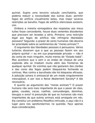 quintal. Sugiro uma terceira solução conciliatória, que
poderia reduzir a necessidade das outras duas: permitir
fogos de artifício visualmente belos, mas impor severas
restrições ao barulho. Fogos de artifício silenciosos existem,
sim.
Embora a maioria esmagadora das respostas aos meus
tuítes fosse concordante, houve duas vertentes dissidentes
que precisam ser levadas a sério. Primeira: uma restrição
legal aos fogos de artifício não infringiria liberdades
pessoais? Segunda: o prazer de seres humanos não deveria
ter prioridade sobre os sentimentos de “meros animais”?
O argumento das liberdades pessoais é persuasivo. Vários
tuiteiros disseram que o que as pessoas fazem em seu
próprio quintal — ou em sua propriedade privada — não é
da conta de mais ninguém, muito menos do “Estado babá”.
Mas acontece que o som e as ondas de choque de uma
explosão alta se irradiam muito além das fronteiras de
qualquer quintal. Os vizinhos que não gostarem dos clarões
e das cores dos fogos podem bloqueá-los fechando as
cortinas. Mas contra a barulhada não há bloqueios eﬁcazes.
A poluição sonora é antissocial de um modo singularmente
inescapável, e por isso a Noise Abatement Society4 é tão
necessária.
E quanto ao argumento dos “meros animais”? O prazer
humano não será mais importante do que o pavor de cães,
gatos, cavalos, vacas, coelhos, camundongos, doninhas,
texugos e aves? A presunção de que os humanos são mais
importantes do que outros animais está arraigada em nós.
Ela constitui um problema ﬁlosóﬁco intricado, e aqui não é o
lugar para nos aprofundarmos na questão. Faço apenas
duas considerações.
 