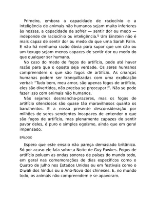 Primeiro, embora a capacidade de raciocínio e a
inteligência de animais não humanos sejam muito inferiores
às nossas, a capacidade de sofrer — sentir dor ou medo —
independe de raciocínio ou inteligência.5 Um Einstein não é
mais capaz de sentir dor ou medo do que uma Sarah Palin.
E não há nenhuma razão óbvia para supor que um cão ou
um texugo sejam menos capazes de sentir dor ou medo do
que qualquer ser humano.
No caso do medo de fogos de artifício, pode até haver
razão para que o oposto seja verdade. Os seres humanos
compreendem o que são fogos de artifício. As crianças
humanas podem ser tranquilizadas com uma explicação
verbal: “Tudo bem, meu amor, são apenas fogos de artifício,
eles são divertidos, não precisa se preocupar!”. Não se pode
fazer isso com animais não humanos.
Não sejamos desmancha-prazeres, mas os fogos de
artifício silenciosos são quase tão maravilhosos quanto os
barulhentos. E a nossa presente desconsideração por
milhões de seres sencientes incapazes de entender o que
são fogos de artifício, mas plenamente capazes de sentir
pavor deles, é puro e simples egoísmo, ainda que em geral
impensado.
EPÍLOGO
Espero que este ensaio não pareça demasiado britânico.
Só por acaso ele fala sobre a Noite de Guy Fawkes. Fogos de
artifício poluem as ondas sonoras de países do mundo todo,
em geral nas comemorações de dias especíﬁcos como o
Quatro de Julho nos Estados Unidos ou em festivais como o
Diwali dos hindus ou o Ano-Novo dos chineses. E, no mundo
todo, os animais não compreendem e se apavoram.
 