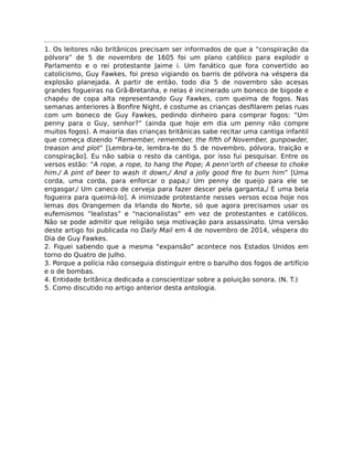 1. Os leitores não britânicos precisam ser informados de que a “conspiração da
pólvora” de 5 de novembro de 1605 foi um plano católico para explodir o
Parlamento e o rei protestante Jaime i. Um fanático que fora convertido ao
catolicismo, Guy Fawkes, foi preso vigiando os barris de pólvora na véspera da
explosão planejada. A partir de então, todo dia 5 de novembro são acesas
grandes fogueiras na Grã-Bretanha, e nelas é incinerado um boneco de bigode e
chapéu de copa alta representando Guy Fawkes, com queima de fogos. Nas
semanas anteriores à Bonﬁre Night, é costume as crianças desﬁlarem pelas ruas
com um boneco de Guy Fawkes, pedindo dinheiro para comprar fogos: “Um
penny para o Guy, senhor?” (ainda que hoje em dia um penny não compre
muitos fogos). A maioria das crianças britânicas sabe recitar uma cantiga infantil
que começa dizendo “Remember, remember, the ﬁfth of November, gunpowder,
treason and plot” [Lembra-te, lembra-te do 5 de novembro, pólvora, traição e
conspiração]. Eu não sabia o resto da cantiga, por isso fui pesquisar. Entre os
versos estão: “A rope, a rope, to hang the Pope; A penn’orth of cheese to choke
him./ A pint of beer to wash it down,/ And a jolly good ﬁre to burn him” [Uma
corda, uma corda, para enforcar o papa;/ Um penny de queijo para ele se
engasgar./ Um caneco de cerveja para fazer descer pela garganta,/ E uma bela
fogueira para queimá-lo]. A inimizade protestante nesses versos ecoa hoje nos
lemas dos Orangemen da Irlanda do Norte, só que agora precisamos usar os
eufemismos “lealistas” e “nacionalistas” em vez de protestantes e católicos.
Não se pode admitir que religião seja motivação para assassinato. Uma versão
deste artigo foi publicada no Daily Mail em 4 de novembro de 2014, véspera do
Dia de Guy Fawkes.
2. Fiquei sabendo que a mesma “expansão” acontece nos Estados Unidos em
torno do Quatro de Julho.
3. Porque a polícia não conseguia distinguir entre o barulho dos fogos de artifício
e o de bombas.
4. Entidade britânica dedicada a conscientizar sobre a poluição sonora. (N. T.)
5. Como discutido no artigo anterior desta antologia.
 