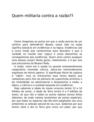 Quem militaria contra a razão?1
Como chegamos ao ponto em que a razão precisa de um
comício para defendê-la? Basear nossa vida na razão
signiﬁca baseá-la em evidências e na lógica. Evidências são
o único modo que conhecemos para descobrir o que é
verdade no mundo real. Lógica é como deduzimos as
consequências das evidências. Quem seria contra qualquer
uma dessas coisas? Muita gente, infelizmente, e é por isso
que precisamos do Reason Rally.
A razão, como ela é usada no grande empreendimento
cooperativo chamado ciência, deixa-me tremendamente
orgulhoso do Homo sapiens. O signiﬁcado literal de sapiens
é “sábio”, mas só merecemos essa honra depois que
rastejamos para fora do pântano da superstição primitiva e
da credulidade no sobrenatural e desposamos a razão, a
lógica, a ciência e a verdade baseada em evidências.
Hoje sabemos a idade do nosso universo (entre 13 e 14
bilhões de anos), a idade da Terra (entre 4 e 5 bilhões de
anos), do que nós e todos os outros objetos somos feitos
(átomos), de onde viemos (evoluímos de outras espécies),
por que todas as espécies são tão bem-adaptadas aos seus
ambientes (a seleção natural de seu DNA). Sabemos por que
temos noite e dia (a Terra gira como um pião), por que
 