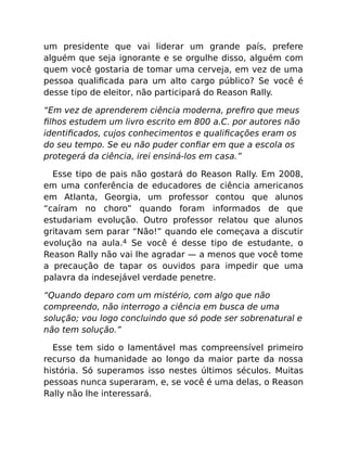 um presidente que vai liderar um grande país, prefere
alguém que seja ignorante e se orgulhe disso, alguém com
quem você gostaria de tomar uma cerveja, em vez de uma
pessoa qualiﬁcada para um alto cargo público? Se você é
desse tipo de eleitor, não participará do Reason Rally.
“Em vez de aprenderem ciência moderna, preﬁro que meus
ﬁlhos estudem um livro escrito em 800 a.C. por autores não
identiﬁcados, cujos conhecimentos e qualiﬁcações eram os
do seu tempo. Se eu não puder conﬁar em que a escola os
protegerá da ciência, irei ensiná-los em casa.”
Esse tipo de pais não gostará do Reason Rally. Em 2008,
em uma conferência de educadores de ciência americanos
em Atlanta, Georgia, um professor contou que alunos
“caíram no choro” quando foram informados de que
estudariam evolução. Outro professor relatou que alunos
gritavam sem parar “Não!” quando ele começava a discutir
evolução na aula.4 Se você é desse tipo de estudante, o
Reason Rally não vai lhe agradar — a menos que você tome
a precaução de tapar os ouvidos para impedir que uma
palavra da indesejável verdade penetre.
“Quando deparo com um mistério, com algo que não
compreendo, não interrogo a ciência em busca de uma
solução; vou logo concluindo que só pode ser sobrenatural e
não tem solução.”
Esse tem sido o lamentável mas compreensível primeiro
recurso da humanidade ao longo da maior parte da nossa
história. Só superamos isso nestes últimos séculos. Muitas
pessoas nunca superaram, e, se você é uma delas, o Reason
Rally não lhe interessará.
 