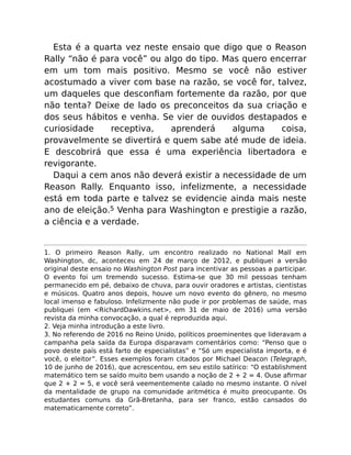 Esta é a quarta vez neste ensaio que digo que o Reason
Rally “não é para você” ou algo do tipo. Mas quero encerrar
em um tom mais positivo. Mesmo se você não estiver
acostumado a viver com base na razão, se você for, talvez,
um daqueles que desconﬁam fortemente da razão, por que
não tenta? Deixe de lado os preconceitos da sua criação e
dos seus hábitos e venha. Se vier de ouvidos destapados e
curiosidade receptiva, aprenderá alguma coisa,
provavelmente se divertirá e quem sabe até mude de ideia.
E descobrirá que essa é uma experiência libertadora e
revigorante.
Daqui a cem anos não deverá existir a necessidade de um
Reason Rally. Enquanto isso, infelizmente, a necessidade
está em toda parte e talvez se evidencie ainda mais neste
ano de eleição.5 Venha para Washington e prestigie a razão,
a ciência e a verdade.
1. O primeiro Reason Rally, um encontro realizado no National Mall em
Washington, dc, aconteceu em 24 de março de 2012, e publiquei a versão
original deste ensaio no Washington Post para incentivar as pessoas a participar.
O evento foi um tremendo sucesso. Estima-se que 30 mil pessoas tenham
permanecido em pé, debaixo de chuva, para ouvir oradores e artistas, cientistas
e músicos. Quatro anos depois, houve um novo evento do gênero, no mesmo
local imenso e fabuloso. Infelizmente não pude ir por problemas de saúde, mas
publiquei (em <RichardDawkins.net>, em 31 de maio de 2016) uma versão
revista da minha convocação, a qual é reproduzida aqui.
2. Veja minha introdução a este livro.
3. No referendo de 2016 no Reino Unido, políticos proeminentes que lideravam a
campanha pela saída da Europa disparavam comentários como: “Penso que o
povo deste país está farto de especialistas” e “Só um especialista importa, e é
você, o eleitor”. Esses exemplos foram citados por Michael Deacon (Telegraph,
10 de junho de 2016), que acrescentou, em seu estilo satírico: “O establishment
matemático tem se saído muito bem usando a noção de 2 + 2 = 4. Ouse aﬁrmar
que 2 + 2 = 5, e você será veementemente calado no mesmo instante. O nível
da mentalidade de grupo na comunidade aritmética é muito preocupante. Os
estudantes comuns da Grã-Bretanha, para ser franco, estão cansados do
matematicamente correto”.
 