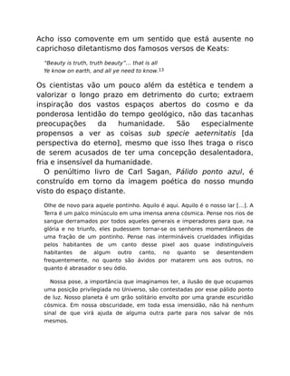 Acho isso comovente em um sentido que está ausente no
caprichoso diletantismo dos famosos versos de Keats:
“Beauty is truth, truth beauty”… that is all
Ye know on earth, and all ye need to know.13
Os cientistas vão um pouco além da estética e tendem a
valorizar o longo prazo em detrimento do curto; extraem
inspiração dos vastos espaços abertos do cosmo e da
ponderosa lentidão do tempo geológico, não das tacanhas
preocupações da humanidade. São especialmente
propensos a ver as coisas sub specie aeternitatis [da
perspectiva do eterno], mesmo que isso lhes traga o risco
de serem acusados de ter uma concepção desalentadora,
fria e insensível da humanidade.
O penúltimo livro de Carl Sagan, Pálido ponto azul, é
construído em torno da imagem poética do nosso mundo
visto do espaço distante.
Olhe de novo para aquele pontinho. Aquilo é aqui. Aquilo é o nosso lar […]. A
Terra é um palco minúsculo em uma imensa arena cósmica. Pense nos rios de
sangue derramados por todos aqueles generais e imperadores para que, na
glória e no triunfo, eles pudessem tornar-se os senhores momentâneos de
uma fração de um pontinho. Pense nas intermináveis crueldades inﬂigidas
pelos habitantes de um canto desse pixel aos quase indistinguíveis
habitantes de algum outro canto, no quanto se desentendem
frequentemente, no quanto são ávidos por matarem uns aos outros, no
quanto é abrasador o seu ódio.
Nossa pose, a importância que imaginamos ter, a ilusão de que ocupamos
uma posição privilegiada no Universo, são contestadas por esse pálido ponto
de luz. Nosso planeta é um grão solitário envolto por uma grande escuridão
cósmica. Em nossa obscuridade, em toda essa imensidão, não há nenhum
sinal de que virá ajuda de alguma outra parte para nos salvar de nós
mesmos.
 