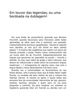 Em louvor das legendas; ou uma
bordoada na dublagem1
Diz uma lenda de proveniência ignorada que Winston
Churchill, quando discursava para franceses sobre lições
aprendidas ao olhar para trás e examinar seu passado,
inadvertidamente provocou gargalhadas: “Quand je regarde
mon derrière, je vois qu’il est divisé en deux parties
égales”.2 A maioria dos anglófonos que sabem um pouco de
francês entende a piada. Porém nosso conhecimento não
vai muito além do de Churchill. Independentemente das
línguas que possamos ter aprendido na escola — francês e
alemão, no meu caso (além de grego e latim clássicos, que
devem ter inﬂuenciado o modo como me ensinaram línguas
modernas) —,3 conseguimos ler alguma coisa, mas com a
língua falada o nosso desempenho é de fazer corar.
Quando vou a universidades na Escandinávia ou nos
Países Baixos, nem é preciso dizer que lá todos falam inglês
ﬂuente, na verdade até bem melhor do que a maioria dos
falantes nativos. O mesmo se aplica a quase todos que
encontro fora da universidade: balconistas de loja, garçons,
taxistas, baristas, pessoas a quem paro na rua para
perguntar o caminho. Dá para imaginar um visitante na
Inglaterra querendo falar em francês ou alemão com um
 