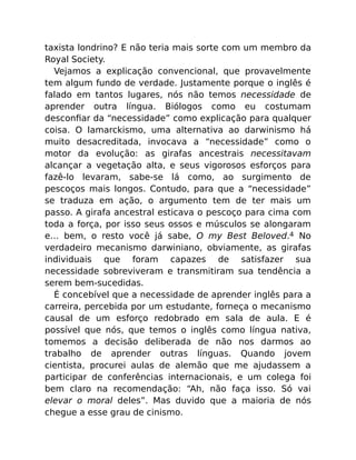 taxista londrino? E não teria mais sorte com um membro da
Royal Society.
Vejamos a explicação convencional, que provavelmente
tem algum fundo de verdade. Justamente porque o inglês é
falado em tantos lugares, nós não temos necessidade de
aprender outra língua. Biólogos como eu costumam
desconﬁar da “necessidade” como explicação para qualquer
coisa. O lamarckismo, uma alternativa ao darwinismo há
muito desacreditada, invocava a “necessidade” como o
motor da evolução: as girafas ancestrais necessitavam
alcançar a vegetação alta, e seus vigorosos esforços para
fazê-lo levaram, sabe-se lá como, ao surgimento de
pescoços mais longos. Contudo, para que a “necessidade”
se traduza em ação, o argumento tem de ter mais um
passo. A girafa ancestral esticava o pescoço para cima com
toda a força, por isso seus ossos e músculos se alongaram
e… bem, o resto você já sabe, O my Best Beloved.4 No
verdadeiro mecanismo darwiniano, obviamente, as girafas
individuais que foram capazes de satisfazer sua
necessidade sobreviveram e transmitiram sua tendência a
serem bem-sucedidas.
É concebível que a necessidade de aprender inglês para a
carreira, percebida por um estudante, forneça o mecanismo
causal de um esforço redobrado em sala de aula. E é
possível que nós, que temos o inglês como língua nativa,
tomemos a decisão deliberada de não nos darmos ao
trabalho de aprender outras línguas. Quando jovem
cientista, procurei aulas de alemão que me ajudassem a
participar de conferências internacionais, e um colega foi
bem claro na recomendação: “Ah, não faça isso. Só vai
elevar o moral deles”. Mas duvido que a maioria de nós
chegue a esse grau de cinismo.
 