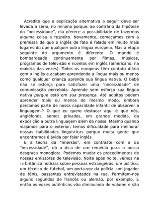 Acredito que a explicação alternativa a seguir deve ser
levada a sério, no mínimo porque, ao contrário da hipótese
da “necessidade”, ela oferece a possibilidade de fazermos
alguma coisa a respeito. Novamente, começamos com a
premissa de que o inglês de fato é falado em muito mais
lugares do que qualquer outra língua europeia. Mas a etapa
seguinte do argumento é diferente. O mundo é
bombardeado continuamente por ﬁlmes, músicas,
programas de televisão e novelas em inglês (americano, na
maioria das vezes). Todos os europeus têm contato diário
com o inglês e acabam aprendendo a língua mais ou menos
como qualquer criança aprende sua língua nativa. O bebê
não se esforça para satisfazer uma “necessidade” de
comunicação percebida. Aprende sem esforço sua língua
nativa porque está em sua presença. Até adultos podem
aprender mais ou menos do mesmo modo, embora
percamos parte de nossa capacidade infantil de absorver a
linguagem.5 O que eu quero destacar aqui é que nós,
anglófonos, somos privados, em grande medida, da
exposição a outra linguagem além da nossa. Mesmo quando
viajamos para o exterior, temos diﬁculdade para melhorar
nossas habilidades linguísticas porque muita gente que
encontramos é ávida por falar inglês.
E a teoria da “imersão”, em contraste com a da
“necessidade”, dá a dica de um remédio para a nossa
desgraça monoglota. Podemos mudar os procedimentos de
nossas emissoras de televisão. Noite após noite, vemos na
TV britânica notícias sobre pessoas estrangeiras: um político,
um técnico de futebol, um porta-voz da polícia, um jogador
de tênis, passantes entrevistados na rua. Permitem-nos
alguns segundos de francês ou alemão, por exemplo. E
então as vozes autênticas vão diminuindo de volume e são
 