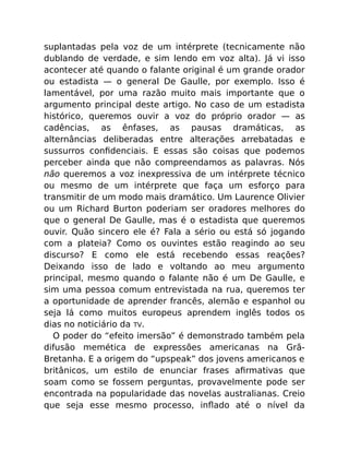 suplantadas pela voz de um intérprete (tecnicamente não
dublando de verdade, e sim lendo em voz alta). Já vi isso
acontecer até quando o falante original é um grande orador
ou estadista — o general De Gaulle, por exemplo. Isso é
lamentável, por uma razão muito mais importante que o
argumento principal deste artigo. No caso de um estadista
histórico, queremos ouvir a voz do próprio orador — as
cadências, as ênfases, as pausas dramáticas, as
alternâncias deliberadas entre alterações arrebatadas e
sussurros conﬁdenciais. E essas são coisas que podemos
perceber ainda que não compreendamos as palavras. Nós
não queremos a voz inexpressiva de um intérprete técnico
ou mesmo de um intérprete que faça um esforço para
transmitir de um modo mais dramático. Um Laurence Olivier
ou um Richard Burton poderiam ser oradores melhores do
que o general De Gaulle, mas é o estadista que queremos
ouvir. Quão sincero ele é? Fala a sério ou está só jogando
com a plateia? Como os ouvintes estão reagindo ao seu
discurso? E como ele está recebendo essas reações?
Deixando isso de lado e voltando ao meu argumento
principal, mesmo quando o falante não é um De Gaulle, e
sim uma pessoa comum entrevistada na rua, queremos ter
a oportunidade de aprender francês, alemão e espanhol ou
seja lá como muitos europeus aprendem inglês todos os
dias no noticiário da TV.
O poder do “efeito imersão” é demonstrado também pela
difusão memética de expressões americanas na Grã-
Bretanha. E a origem do “upspeak” dos jovens americanos e
britânicos, um estilo de enunciar frases aﬁrmativas que
soam como se fossem perguntas, provavelmente pode ser
encontrada na popularidade das novelas australianas. Creio
que seja esse mesmo processo, inﬂado até o nível da
 