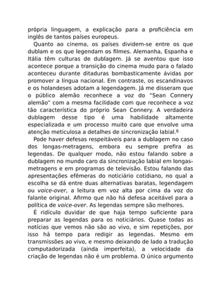 própria linguagem, a explicação para a proﬁciência em
inglês de tantos países europeus.
Quanto ao cinema, os países dividem-se entre os que
dublam e os que legendam os ﬁlmes. Alemanha, Espanha e
Itália têm culturas de dublagem. Já se aventou que isso
acontece porque a transição do cinema mudo para o falado
aconteceu durante ditaduras bombasticamente ávidas por
promover a língua nacional. Em contraste, os escandinavos
e os holandeses adotam a legendagem. Já me disseram que
o público alemão reconhece a voz do “Sean Connery
alemão” com a mesma facilidade com que reconhece a voz
tão característica do próprio Sean Connery. A verdadeira
dublagem desse tipo é uma habilidade altamente
especializada e um processo muito caro que envolve uma
atenção meticulosa a detalhes de sincronização labial.6
Pode haver defesas respeitáveis para a dublagem no caso
dos longas-metragens, embora eu sempre preﬁra as
legendas. De qualquer modo, não estou falando sobre a
dublagem no mundo caro da sincronização labial em longas-
metragens e em programas de televisão. Estou falando das
apresentações efêmeras do noticiário cotidiano, no qual a
escolha se dá entre duas alternativas baratas, legendagem
ou voice-over, a leitura em voz alta por cima da voz do
falante original. Aﬁrmo que não há defesa aceitável para a
política de voice-over. As legendas sempre são melhores.
É ridículo duvidar de que haja tempo suﬁciente para
preparar as legendas para os noticiários. Quase todas as
notícias que vemos não são ao vivo, e sim repetições, por
isso há tempo para redigir as legendas. Mesmo em
transmissões ao vivo, e mesmo deixando de lado a tradução
computadorizada (ainda imperfeita), a velocidade da
criação de legendas não é um problema. O único argumento
 