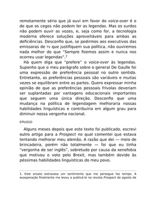 remotamente sério que já ouvi em favor do voice-over é o
de que os cegos não podem ler as legendas. Mas os surdos
não podem ouvir as vozes, e, seja como for, a tecnologia
moderna oferece soluções aproveitáveis para ambas as
deﬁciências. Desconﬁo que, se pedirmos aos executivos das
emissoras de TV que justiﬁquem sua política, não ouviremos
nada melhor do que “Sempre ﬁzemos assim e nunca nos
ocorreu usar legendas”.7
Há quem diga que “prefere” o voice-over às legendas.
Suponho que o meu parágrafo sobre o general De Gaulle foi
uma expressão de preferência pessoal no outro sentido.
Entretanto, as preferências pessoais são variáveis e muitas
vezes se equilibram entre as partes. Quero expressar minha
opinião de que as preferências pessoais frívolas deveriam
ser suplantadas por vantagens educacionais importantes
que seguem uma única direção. Desconﬁo que uma
mudança na política de legendagem melhoraria nossas
habilidades linguísticas e contribuiria em algum grau para
diminuir nossa vergonha nacional.
EPÍLOGO
Alguns meses depois que este texto foi publicado, escrevi
outro artigo para a Prospect no qual comentei que estava
tentando melhorar meu alemão. A razão que dei — meio de
brincadeira, porém não totalmente — foi que eu tinha
“vergonha de ser inglês”, sobretudo por causa da xenofobia
que motivou o voto pelo Brexit, mas também devido às
péssimas habilidades linguísticas do meu povo.
1. Este ensaio extravasa um sentimento que me persegue faz tempo. A
exasperação ﬁnalmente me levou a publicá-lo na revista Prospect de agosto de
 