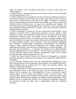 2016. Os editores, como de hábito, abreviaram um pouco o texto. Esta é a
versão integral.
2. Tradução literal: “Quando olho para o meu traseiro, vejo que ele está dividido
em duas partes iguais”. (N. T.)
3. Ontem almocei com um acadêmico da área de língua e literatura clássicas e
me espantei quando ele me disse que, embora seja capaz de ler em latim e
grego com a mesma ﬂuência com que lê em inglês, é incapaz de conversar
nessas línguas antigas. Ele não entende o latim falado, pois o ﬂuxo contínuo de
fonemas suprime palavras que, no papel, são separadas por espaços. Ele
acrescentou que tem o mesmo problema com o francês e, como eu, atribui isso
a ter aprendido línguas modernas do mesmo modo como as escolas britânicas
sempre ensinaram o latim.
4. Minha homenagem a Kipling foi um dos cortes feitos pela Prospect. Como
expliquei no ensaio sobre o “Darwinismo universal” (ver pp. 154-8), a ideia
errada da herança de características adquiridas é uma peça central da teoria
lamarckiana. Algumas vezes já acalentei a ideia de escrever uma versão
darwiniana de Just So Stories, mas duvido que eu (na verdade, qualquer outro
que não Kipling) fosse capaz de compô-la. Não se deixe confundir aqui pelo fato
de alguns biólogos usarem “Just So Stories” como uma expressão pejorativa
para designar racionalizações darwinianas retrospectivas de fenômenos
naturais. Esses autores estavam enfatizando um aspecto diferente das
explicações de Kipling: o fato de serem retrospectivas. A minha mensagem — de
que elas são lamarckianas — é distinta. [O vocativo “O my Best Beloved”
aparece repetidamente em Just So Stories, um livro clássico da literatura infantil
no qual Rudyard Kipling conta histórias imaginativas sobre como diversos
animais ganharam suas características. (N. T.)]
5. Como nos lembra Steven Pinker em O instinto da linguagem, as crianças
pequenas são gênios linguísticos numa idade em que ainda nem sabem amarrar
os sapatos.
6. E os cineastas alemães fazem isso com extraordinária competência, como
estou descobrindo em minha campanha para melhorar meu alemão assistindo a
ﬁlmes dublados que já conheço bem em inglês, por exemplo, Jeeves und
Wooster e Das Leben des Brian.
7. De fato, depois de ter escrito essa frase, por acaso encontrei socialmente um
alto executivo da bbc, e ele disse isso quase com as mesmas palavras. Eu
defendi minha proposta sem constrangimento. Tornei a encontrá-lo alguns
meses depois, e ele me disse que pensava muito no que eu disse e que
esperava fazer alguma coisa a respeito. Parecia achar que seria preciso algum
tipo de mágica para produzir legendas com rapidez. Duvido disso porque, como
salientei acima, a maioria das notícias na tv consiste em repetições contínuas,
que permitem tempo de sobra para a legendagem feita por tradutores
humanos.
 
