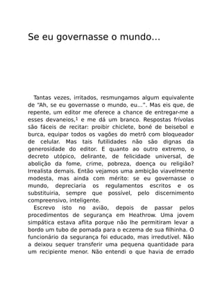Se eu governasse o mundo…
Tantas vezes, irritados, resmungamos algum equivalente
de “Ah, se eu governasse o mundo, eu…”. Mas eis que, de
repente, um editor me oferece a chance de entregar-me a
esses devaneios,1 e me dá um branco. Respostas frívolas
são fáceis de recitar: proibir chiclete, boné de beisebol e
burca, equipar todos os vagões do metrô com bloqueador
de celular. Mas tais futilidades não são dignas da
generosidade do editor. E quanto ao outro extremo, o
decreto utópico, delirante, de felicidade universal, de
abolição da fome, crime, pobreza, doença ou religião?
Irrealista demais. Então vejamos uma ambição viavelmente
modesta, mas ainda com mérito: se eu governasse o
mundo, depreciaria os regulamentos escritos e os
substituiria, sempre que possível, pelo discernimento
compreensivo, inteligente.
Escrevo isto no avião, depois de passar pelos
procedimentos de segurança em Heathrow. Uma jovem
simpática estava aﬂita porque não lhe permitiram levar a
bordo um tubo de pomada para o eczema de sua ﬁlhinha. O
funcionário da segurança foi educado, mas irredutível. Não
a deixou sequer transferir uma pequena quantidade para
um recipiente menor. Não entendi o que havia de errado
 