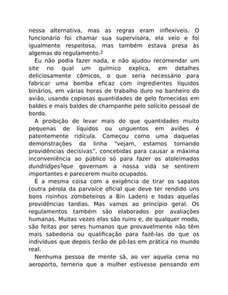 nessa alternativa, mas as regras eram inﬂexíveis. O
funcionário foi chamar sua supervisora, ela veio e foi
igualmente respeitosa, mas também estava presa às
algemas do regulamento.2
Eu não podia fazer nada, e não ajudou recomendar um
site no qual um químico explica, em detalhes
deliciosamente cômicos, o que seria necessário para
fabricar uma bomba eﬁcaz com ingredientes líquidos
binários, em várias horas de trabalho duro no banheiro do
avião, usando copiosas quantidades de gelo fornecidas em
baldes e mais baldes de champanhe pelo solícito pessoal de
bordo.
A proibição de levar mais do que quantidades muito
pequenas de líquidos ou unguentos em aviões é
patentemente ridícula. Começou como uma daquelas
demonstrações da linha “vejam, estamos tomando
providências decisivas”, concebidas para causar a máxima
inconveniência ao público só para fazer os atoleimados
dundridges3que governam a nossa vida se sentirem
importantes e parecerem muito ocupados.
É a mesma coisa com a exigência de tirar os sapatos
(outra pérola da parvoíce oﬁcial que deve ter rendido uns
bons risinhos zombeteiros a Bin Laden) e todas aquelas
providências tardias. Mas vamos ao princípio geral. Os
regulamentos também são elaborados por avaliações
humanas. Muitas vezes elas são ruins e, de qualquer modo,
são feitas por seres humanos que provavelmente não têm
mais sabedoria ou qualiﬁcação para fazê-las do que os
indivíduos que depois terão de pô-las em prática no mundo
real.
Nenhuma pessoa de mente sã, ao ver aquela cena no
aeroporto, temeria que a mulher estivesse pensando em
 