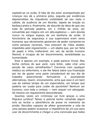 explodir-se no avião. O fato de ela estar acompanhada por
crianças nos dá a primeira pista, seguida por evidências
depreendidas da impudente visibilidade de seu rosto e
cabelo, da ausência de um Alcorão, tapete de oração ou
barbaça preta e, ﬁnalmente, do absurdo da ideia de que seu
tubo de pomada poderia, em 1 milhão de anos, ser
convertido por mágica em um alto-explosivo — sem dúvida
nunca no exíguo espaço de um banheiro de avião. O
funcionário da segurança e sua supervisora eram seres
humanos que obviamente gostariam de poder comportar-se
como pessoas racionais, mas estavam de mãos atadas:
impedidos pelo regulamento — um objeto que, por ser feito
de papel e tinta inalterável, em vez de tecido humano
ﬂexível, é incapaz de ter discernimento, sensibilidade ou
humanidade.
Esse é apenas um exemplo, e pode parecer trivial. Mas
tenho certeza de que você, caro leitor, sabe citar uma
porção de casos semelhantes.4 Converse com qualquer
médico ou enfermeiro, e ele lhe falará sobre sua frustração
por ter de gastar uma parte considerável do seu dia de
trabalho preenchendo formulários e assinalando
alternativas. Quem, sinceramente, acha que esse é um bom
uso do valioso tempo de um especialista, um tempo que
poderia ser usado para cuidar de pacientes? Nenhum ser
humano, com toda a certeza — nem sequer um advogado.
Só mesmo um regulamento descerebrado.
Quantas vezes um criminoso sai livre graças a uma
ﬁligrana jurídica? Talvez o policial tenha cometido algum
erro ao recitar a advertência de praxe no momento da
prisão. Decisões capazes de afetar gravemente a vida de
uma pessoa podem ocasionar a impotência de um juiz para
usar de discernimento e chegar a uma conclusão que todos
 
