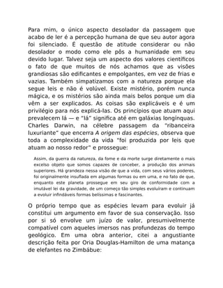 Para mim, o único aspecto desolador da passagem que
acabo de ler é a percepção humana de que seu autor agora
foi silenciado. É questão de atitude considerar ou não
desolador o modo como ele pôs a humanidade em seu
devido lugar. Talvez seja um aspecto dos valores cientíﬁcos
o fato de que muitos de nós achamos que as visões
grandiosas são ediﬁcantes e empolgantes, em vez de frias e
vazias. Também simpatizamos com a natureza porque ela
segue leis e não é volúvel. Existe mistério, porém nunca
mágica, e os mistérios são ainda mais belos porque um dia
vêm a ser explicados. As coisas são explicáveis e é um
privilégio para nós explicá-las. Os princípios que atuam aqui
prevalecem lá — e “lá” signiﬁca até em galáxias longínquas.
Charles Darwin, na célebre passagem da “ribanceira
luxuriante” que encerra A origem das espécies, observa que
toda a complexidade da vida “foi produzida por leis que
atuam ao nosso redor” e prossegue:
Assim, da guerra da natureza, da fome e da morte surge diretamente o mais
excelso objeto que somos capazes de conceber, a produção dos animais
superiores. Há grandeza nessa visão de que a vida, com seus vários poderes,
foi originalmente insuﬂada em algumas formas ou em uma, e no fato de que,
enquanto este planeta prossegue em seu giro de conformidade com a
imutável lei da gravidade, de um começo tão simples evoluíram e continuam
a evoluir inﬁndáveis formas belíssimas e fascinantes.
O próprio tempo que as espécies levam para evoluir já
constitui um argumento em favor de sua conservação. Isso
por si só envolve um juízo de valor, presumivelmente
compatível com aqueles imersos nas profundezas do tempo
geológico. Em uma obra anterior, citei a angustiante
descrição feita por Oria Douglas-Hamilton de uma matança
de elefantes no Zimbábue:
 